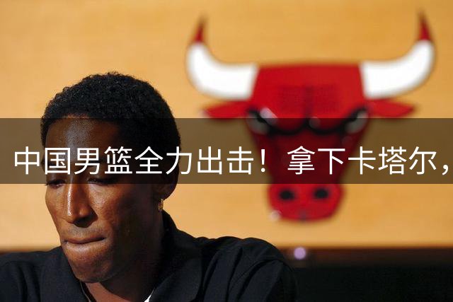 中国男篮全力出击！拿下卡塔尔，杨瀚森替补，CCTV5直播