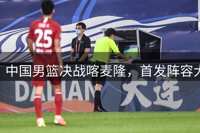 中国男篮决战喀麦隆，首发阵容大调整，爆料爱徒高诗岩重磅回归