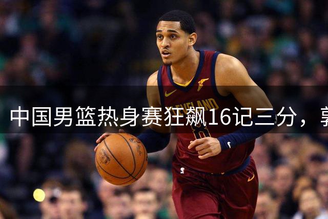 中国男篮热身赛狂飙16记三分，郭士强战术调整显成效