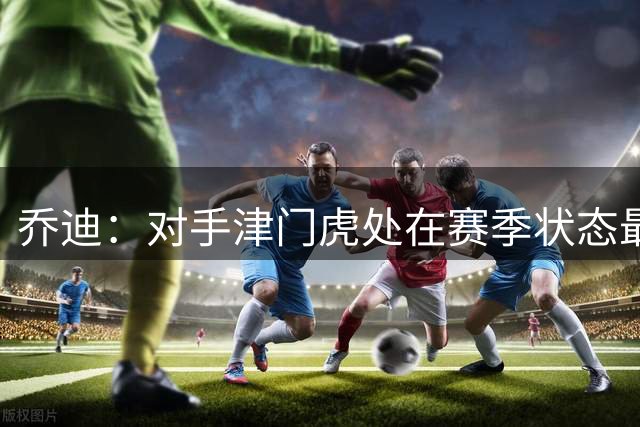 乔迪：对手津门虎处在赛季状态最火热的阶段，我们目标是冲击连胜