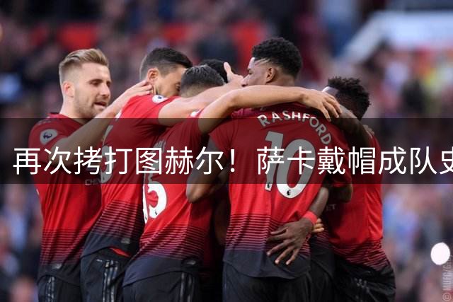 再次拷打图赫尔！萨卡戴帽成队史第4人 半决赛1分钟没踢