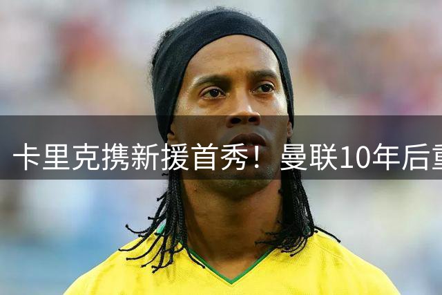 卡里克携新援首秀！曼联10年后重返瑞典，热身赛能偷几连胜？