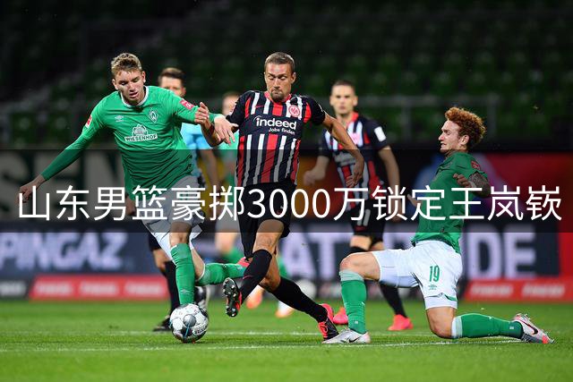 山东男篮豪掷3000万锁定王岚嵚 高诗岩短约暗藏后场重组玄机