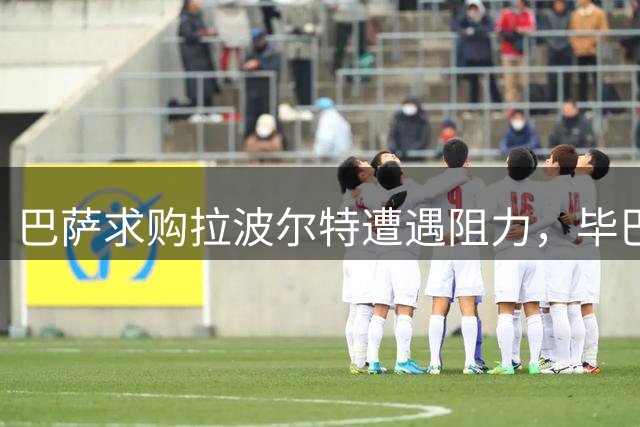 巴萨求购拉波尔特遭遇阻力，毕巴狮子大开口要价翻倍