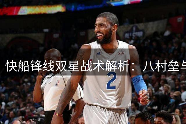 快船锋线双星战术解析：八村垒与小琼斯如何撕破对手防线
