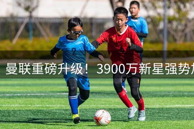 曼联重磅升级！3900万新星强势加盟，红魔边路大换血
