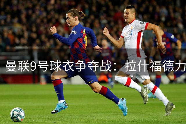 曼联9号球衣争夺战：拉什福德力争高光号码 谢什科或留守30号
