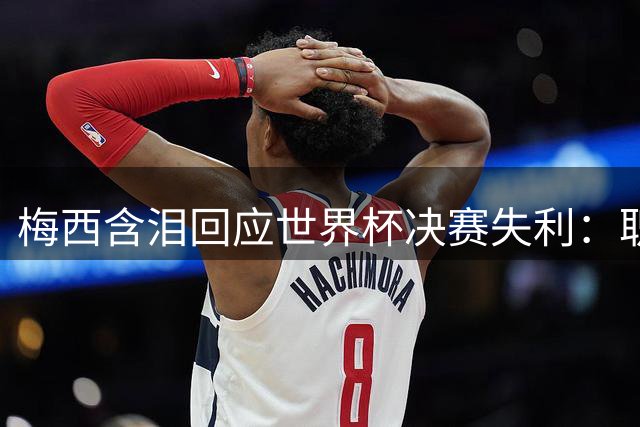 梅西含泪回应世界杯决赛失利：职业生涯十字路口引全球关注