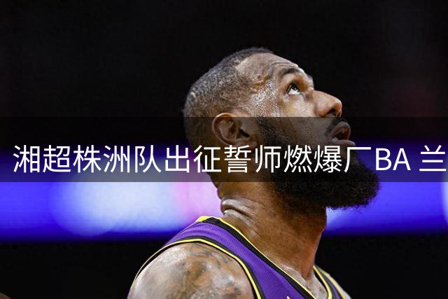 湘超株洲队出征誓师燃爆厂BA 兰文瑾率队剑指常德