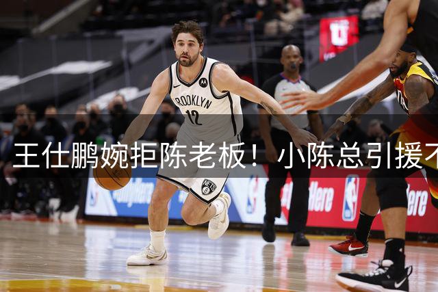 王仕鹏婉拒陈老板！小陈总引援不力，外援本土一个没签，宏远新赛季躺平？