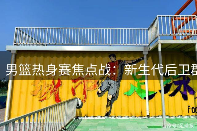 男篮热身赛焦点战：新生代后卫群迎战NBA悍将通杰