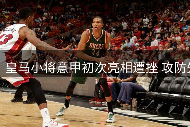 皇马小将意甲初次亮相遭挫 攻防失准赛场暴怒显急躁