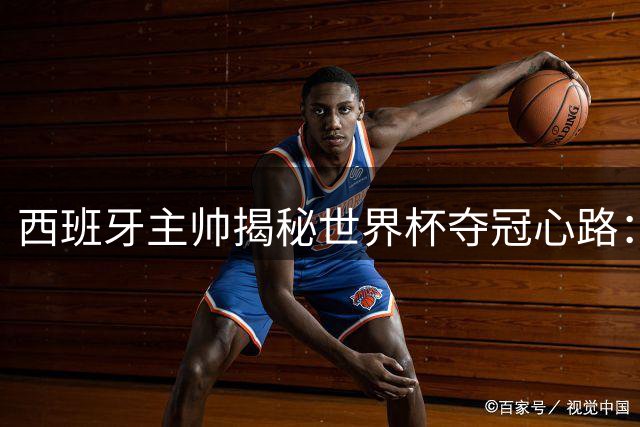 西班牙主帅揭秘世界杯夺冠心路：从U19到世界之巅的信仰之旅