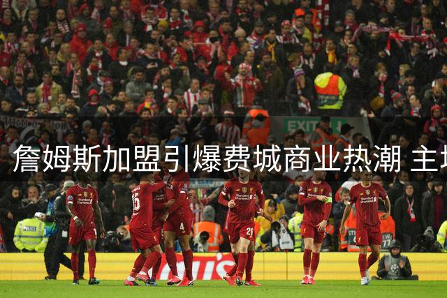 詹姆斯加盟引爆费城商业热潮 主场灯光秀与定制T恤成新宠