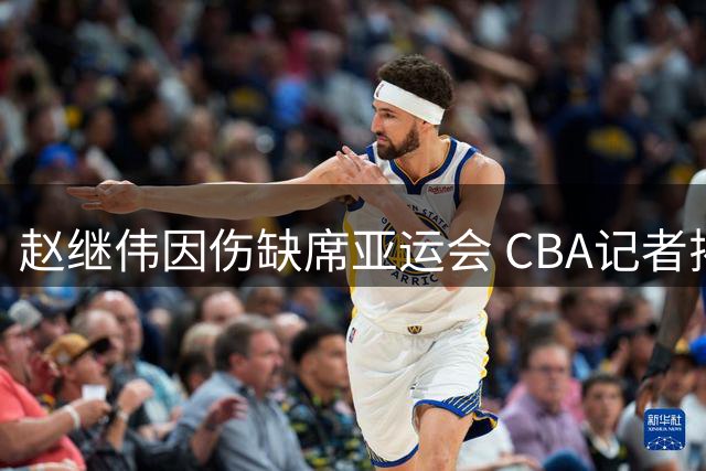 赵继伟因伤缺席亚运会 CBA记者揭秘背后隐情
