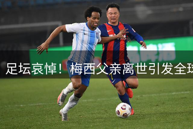 足坛哀悼！梅西父亲离世引发全球足球界共同缅怀