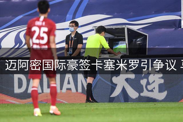 迈阿密国际豪签卡塞米罗引争议 马斯详解全球化引援战略
