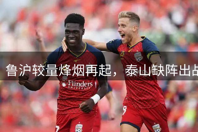 鲁沪较量烽烟再起，泰山缺阵出战申花防守堪忧