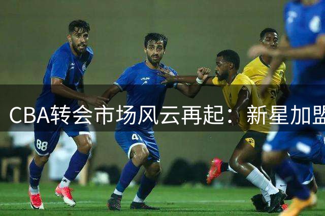 CBA转会市场风云再起：新星加盟辽宁 北控换帅 赵睿或重返国家队